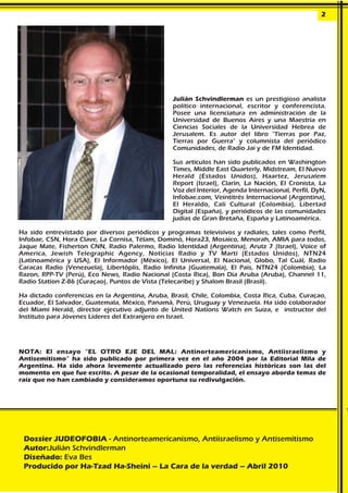 Julián Schvindlerman es un prestigioso analista
político internacional, escritor y conferencista.
Posee una licenciatura en administración de la
Universidad de Buenos Aires y una Maestría en
Ciencias Sociales de la Universidad Hebrea de
Jerusalem. Es autor del libro "Tierras por Paz,
Tierras por Guerra" y columnista del periódico
Comunidades, de Radio Jai y de FM Identidad.
Sus artículos han sido publicados en Washington
Times, Middle East Quarterly, Midstream, El Nuevo
Herald (Estados Unidos), Haartez, Jerusalem
Report (Israel), Clarín, La Nación, El Cronista, La
Voz del Interior, Agenda Internacional, Perfil, DyN,
Infobae.com, Veintitrés Internacional (Argentina),
El Heraldo, Cali Cultural (Colombia), Libertad
Digital (España), y periódicos de las comunidades
judías de Gran Bretaña, España y Latinoamérica.
Ha sido entrevistado por diversos periódicos y programas televisivos y radiales, tales como Perfil,
Infobae, C5N, Hora Clave, La Cornisa, Télam, Dominó, Hora23, Mosaico, Menorah, AMIA para todos,
Jaque Mate, Fisherton CNN, Radio Palermo, Radio Identidad (Argentina), Arutz 7 (Israel), Voice of
America, Jewish Telegraphic Agency, Noticias Radio y TV Martí (Estados Unidos), NTN24
(Latinoamérica y USA), El Informador (México), El Universal, El Nacional, Globo, Tal Cuál, Radio
Caracas Radio (Venezuela), Libertóplis, Radio Infinita (Guatemala), El País, NTN24 (Colombia), La
Razon, RPP-TV (Perú), Eco News, Radio Nacional (Costa Rica), Bon Dia Aruba (Aruba), Channel 11,
Radio Station Z-86 (Curaçao), Puntos de Vista (Telecaribe) y Shalom Brasil (Brasil).
Ha dictado conferencias en la Argentina, Aruba, Brasil, Chile, Colombia, Costa Rica, Cuba, Curaçao,
Ecuador, El Salvador, Guatemala, México, Panamá, Perú, Uruguay y Venezuela. Ha sido colaborador
del Miami Herald, director ejecutivo adjunto de United Nations Watch en Suiza, e instructor del
Instituto para Jóvenes Lideres del Extranjero en Israel.
NOTA: El ensayo “EL OTRO EJE DEL MAL: Antinorteamericanismo, Antiisraelismo y
Antisemitismo” ha sido publicado por primera vez en el año 2004 por la Editorial Mila de
Argentina. Ha sido ahora levemente actualizado pero las referencias históricas son las del
momento en que fue escrito. A pesar de la ocasional temporalidad, el ensayo aborda temas de
raíz que no han cambiado y consideramos oportuna su redivulgación.
2
Dossier JUDEOFOBIA - Antinorteamericanismo, Antiisraelismo y Antisemitismo
Autor:Julián Schvindlerman
Diseñado: Eva Bes
Producido por Ha-Tzad Ha-Sheini – La Cara de la verdad – Abril 2010
 