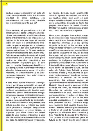 pudiera quizás enmascarar un odio de
base extemporáneo hacia los Estados
Unidos? En otras palabras, ¿es
Norteamérica, tal como Israel, criticada
por lo que hace o por lo que es?
Naturalmente, el paralelismo entre el
anti-Bushismo como antinorteamerica-
nismo, emparentado al anti-Sharonismo
como antiisraelismo, no es impecable. La
noción de la relación entre el pueblo
judío con Israel y el antisemitismo mile-
nario no puede equiparase a la formu-
lación simple del anti-Bushismo=anti-
norteamericanismo. La fórmula antisha-
ronismo=antiisraelismo seria harto insu-
ficiente para estudiar de manera integral
el fenómeno de la crítica a Israel, pero
podría su simétrico constituirse en
aproximación respetable para el otro
caso en estudio. No obstante las diferen-
cias comparativas, hay trazos comunes y
vínculos interesantes entre el antiis-
raelismo, el antisemitismo y el anti-
norteamericanismo que este ensayo
procurara explorar.
A esta altura cabría introducir la obliga-
toria y pertinente aclaración de que el
presente ensayo no postula que el antiis-
raelismo necesariamente implica anti-
semitismo, que el antisemitismo obliga-
toriamente sugiere antinorteamericanis-
mo, o que el antinorteamericanismo
siempre va acompañado de antiisraelis-
mo. Advertencia similar a la ya efectuada
cabría insertar aquí y reiterar que sería
poco prudente siempre emparentar
automáticamente a estos ismos, o
suponer que toda crítica de Israel
esconde una malicia antisemita o una
vinculación inexorable con un desprecio
por todo lo norteamericano y viceversa.
AI mismo tiempo, sería igualmente
absurdo ignorar los vínculos -estrechos
en muchos casos- que unen en una
matriz del odio común a estas tres fobias
en la actualidad. Después de todo, los
propios detractores de Israel, Estados
Unidos y el pueblo judío suelen agrupar
sus críticas en un mismo conjunto.
Unos pocos ejemplos ilustrarán el punto.
La encuesta europea más arriba referen-
ciada, ubicó a los Estados Unidos como
la segunda amenaza a la paz global,
después de Israel, en las mentes de la
mayoría de los europeos. En varias de las
manifestaciones europeas y araboislámi-
cas contra la guerra en Irak, los posters
burlescos del presidente norteameri-
cano George W. Bush solían estar acom-
pañados de imágenes nazificadas del
premier israelí Ariel Sharon. Irán define a
Estados Unidos como "el gran Satán" y a
Israel como "el pequeño Satán". En las
calles de Egipto, Siria, Pakistán y otras
naciones árabes y musulmanas se que-
man conjuntamente banderas nortea-
mericanas e israelíes. En las zonas
palestinas, las mismas donde se
aplaudieron los misiles Scud que Saddam
Hussein lanzó contra centros civiles
israelíes en 1991, se vendían Torres
Gemelas de plástico con aviones
incrustándose en ellas. "Procurar matar
norteamericanos y judíos en todas las
partes del mundo es una de las más
grandes obligaciones, y el buen acto
más preferido por Alá", afirma el mag-
nate terrorista (ex) saudita Osama bin-
Laden. "Estados Unidos quiere convertir
a Chile en el Israel de América Latina",
explicaba el entonces líder cocalero y
hoy Presidente boliviano Evo Morales.
"Los planes estadounidenses para el
futuro de la región tras la intervención
5
 