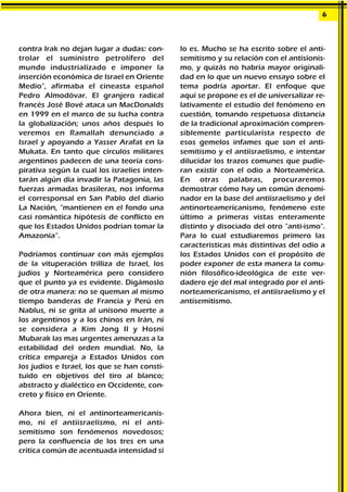 contra Irak no dejan lugar a dudas: con-
trolar el suministro petrolífero del
mundo industrializado e imponer la
inserción económica de Israel en Oriente
Medio", afirmaba el cineasta español
Pedro Almodóvar. El granjero radical
francés José Bové ataca un MacDonalds
en 1999 en el marco de su lucha contra
la globalización; unos años después lo
veremos en Ramallah denunciado a
Israel y apoyando a Yasser Arafat en la
Mukata. En tanto que círculos militares
argentinos padecen de una teoría cons-
pirativa según la cual los israelíes inten-
tarán algún día invadir la Patagonia, las
fuerzas armadas brasileras, nos informa
el corresponsal en San Pablo del diario
La Nación, "mantienen en el fondo una
casi romántica hipótesis de conflicto en
que los Estados Unidos podrían tomar la
Amazonia”.
Podríamos continuar con más ejemplos
de la vituperación trilliza de Israel, los
judíos y Norteamérica pero considero
que el punto ya es evidente. Digámoslo
de otra manera: no se queman al mismo
tiempo banderas de Francia y Perú en
Nablus, ni se grita al unísono muerte a
los argentinos y a los chinos en Irán, ni
se considera a Kim Jong II y Hosni
Mubarak las mas urgentes amenazas a la
estabilidad del orden mundial. No, la
crítica empareja a Estados Unidos con
los judíos e Israel, los que se han consti-
tuido en objetivos del tiro al blanco;
abstracto y dialéctico en Occidente, con-
creto y físico en Oriente.
Ahora bien, ni el antinorteamericanis-
mo, ni el antiisraelísmo, ni el anti-
semitismo son fenómenos novedosos;
pero la confluencia de los tres en una
crítica común de acentuada intensidad sí
lo es. Mucho se ha escrito sobre el anti-
semitismo y su relación con el antisionis-
mo, y quizás no habría mayor originali-
dad en lo que un nuevo ensayo sobre el
tema podría aportar. El enfoque que
aquí se propone es el de universalizar re-
lativamente el estudio del fenómeno en
cuestión, tomando respetuosa distancia
de la tradicional aproximación compren-
siblemente particularista respecto de
esos gemelos infames que son el anti-
semitismo y el antiisraelismo, e intentar
dilucidar los trazos comunes que pudie-
ran existir con el odio a Norteamérica.
En otras palabras, procuraremos
demostrar cómo hay un común denomi-
nador en la base del antiisraelismo y del
antinorteamericanismo, fenómeno este
último a primeras vistas enteramente
distinto y disociado del otro "anti-ismo".
Para lo cual estudiaremos primero las
características más distintivas del odio a
los Estados Unidos con el propósito de
poder exponer de esta manera la comu-
nión filosófico-ideológica de este ver-
dadero eje del mal integrado por el anti-
norteamericanismo, el antiisraelismo y el
antisemitismo.
6
 