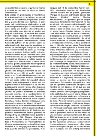 es: occidental, próspera, segura de sí misma,
y exitosa en un mar de abyecto fracaso
autoinducido".
Esto explica en gran medida el resentimien-
to a Norteamérica en occidente, y especial-
mente en los sectores progresistas, pacifis-
tas y posmodernos que tipifican a gran
parte del establishment diplomático y cul-
tural europeo en los que Estados Unidos es
visto como un Gulliver descontrolado e
irresponsable que ejercita el poder por
doquier. En su libro Of Paradise and Power,
Robert Kagan describe con brillantez las
diferencias transatlánticas en lo relativo a la
noción del poder, mostrándonos cómo,
habiendo sufrido en su propio suelo las
calamidades de dos guerras mundiales en
menos de medio siglo, Europa se ha torna-
do a rechazar la idea del poder y a restringir
su uso al mínimo indispensable, mientras
que Norteamérica -que desconoce esa pers-
pectiva derivada de una experiencia forma-
tiva histórica diferente y habida cuenta de
su papel en el mundo como la única super-
potencia global- posee una menor aprehen-
sión al concepto del poder y una mayor pre-
disposición al uso del mismo.
¿Cómo una Europa prisionera de un sen-
timiento de aversión al poder podría no
temer a los Estados Unidos cuando con sólo
el 5% de la población mundial concentra el
44% del gasto militar del mundo? ¿Cómo
cuando esta superpotencia tiene un pre-
supuesto militar que supera al de los diez
países que lo siguen y dobla al de la propia
Unión Europea ya conformada por 25 países?
¿Cómo no podría aumentar la ansiedad
europea cuando ve a Norteamérica en
menos de quince años invadir Panamá, li-
berar militarmente a Kuwait, enviar tropas a
Somalía, a Haití, a Bosnia y a Kosovo, y verla
derrocar los regímenes afgano e iraquí?
Nótese que de estas intervenciones militares,
solamente las dos últimas ocurrieron bajo la
administración de George W. Bush. Las dos
primeras acontecieron bajo el gobierno de
Bush padre y las restantes cuatro durante el
mandato de Bill Clinton. Cuando el
entonces canciller francés Hubert Vedrine
tildó a Norteamérica de "hiperpotencia" (el
término superpotencia era insuficiente para
describir a un megagigante como USA) lo
hizo cuando Clinton era presidente. Y los
ataques del 11 de septiembre fueron tam-
bién planeados cuando el demócrata
Clinton estaba en el poder. ¿Porqué?
"Porque la bronca extremista contra los
Estados Unidos", indica Charles
Krauthammer, "es generada por la propia
estructura del sistema internacional, no por
los detalles de nuestra administración del
mismo". Este sea quizás un claro ejemplo de
cómo el odio en unos casos, y la suspicacia
en otros, hacia Estados Unidos, no debe
confundirse con, pues de hecho trasciende,
el desprecio a George W. Bush. De la misma
manera que la demonización de Ariel
Sharon suele ser un sendero indirecto para
la denostación de Israel, o de la distinción
que el filósofo francés Alan Finkielkraut
realiza de la critica política a Sharon de la
critica antisemita a Sharon; una incuestiona-
blemente legítima, la otra obviamente no.
Kagan sugiere que la psicología del poder y
la debilidad tienen un rol importante en la
conformación de percepciones en torno a
qué constituye un riesgo cierto o los niveles
de tolerancia frente a una amenaza concre-
ta. No es que Europa y Estados Unidos coin-
ciden en la identificación de las amenazas
mundiales y discrepan en cuanto a las
respuestas; pareciera no haber siquiera con-
senso en lo relativo a la definición de las
amenazas a la seguridad internacional, tal
como la guerra en Irak ampliamente
demuestra. Este analista ejemplifica el caso
con la siguiente ilustración: Imagine a un
hombre en un bosque en el que un oso
enorme habita, armado sólo con un puñal.
Para él, convivir con el peligro que represen-
ta la posibilidad de que el oso lo ataque es
un riesgo tolerable, dado que enfrentarse a
la bestia con un puñal no le da altas chances
de éxito. Para un hombre armado con una
escopeta, sin embargo, el cálculo de lo que
representa un peligro tolerable será distin-
to. ¿Para qué exponerse a ser devorado por
el oso cuando no tiene porque hacerlo?
Esto lo podemos apreciar en los datos de
una encuesta germano-americana del año
2002 en la que se les preguntó a norteame-
ricanos y europeos que definieran a cuáles
de las siguientes amenazas consideraban
"extremadamente importante" (las cifras
muestran los porcentajes de estadouniden-
ses y europeos en ese orden): terrorismo
8
 