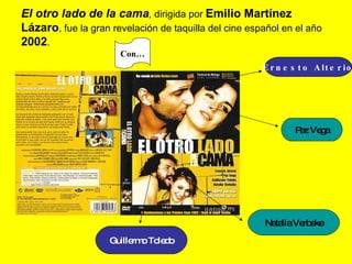 El otro lado de la cama ,  dirigida por  Emilio Martínez Lázaro , fue la gran revelación de taquilla del cine español en el año  2002 . Ernesto Alterio Paz Vega Natalia Verbeke Guillermo Toledo Con… 
