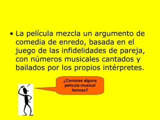 La película mezcla un argumento de comedia de enredo, basada en el juego de las infidelidades de pareja, con números musicales cantados y bailados por los propios intérpretes.   ¿Conoces alguna película musical famosa? 