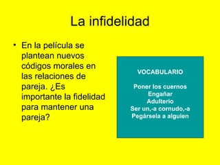 La infidelidad En la película se plantean nuevos códigos morales en las relaciones de pareja. ¿Es importante la fidelidad para mantener una pareja? VOCABULARIO Poner los cuernos Engañar Adulterio Ser un,-a cornudo,-a Pegársela a alguien 