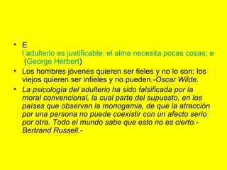 E l adulterio es justificable: el alma necesita pocas cosas; el cuerpo muchas.  ( George Herbert )  Los hombres jóvenes quieren ser fieles y no lo son; los viejos quieren ser infieles y no pueden. -Oscar Wilde. La psicología del adulterio ha sido falsificada por la moral convencional, la cual parte del supuesto, en los países que observan la monogamia, de que la atracción por una persona no puede coexistir con un afecto serio por otra. Todo el mundo sabe que esto no es cierto.-Bertrand Russell.-   