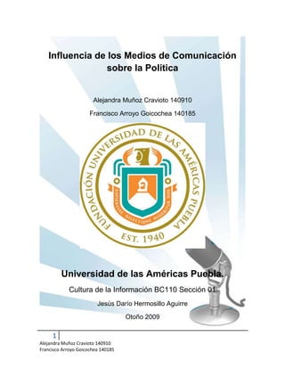 Influencia de los Medios de Comunicación sobre la Política Alejandra Muñoz Cravioto 140910 Francisco Arroyo Goicochea 140185 Universidad de las Américas Puebla. Cultura de la Información BC110 Sección 01 Jesús Darío Hermosillo Aguirre Otoño 2009 Introducción Hoy en día los medios de comunicación masiva están en todas partes, es prácticamente imposible concebir nuestra existencia sin ellos, llámese televisión, radio, periodismo o publicidad, los medios de comunicación son ya una parte inseparable de nuestra vida. Vivimos nuestro día a día sin estar conscientes de estos, pero nos damos cuenta cuando se ausentan, y es que nos acompañan cada hora que pasamos despiertos; Los medios de la comunicación están tan metidos en nuestra piel que podemos compararnos con un pez, sumergido siempre en el agua, de tal manera que se da cuenta de la existencia de esta sólo cuando se la quitan. No es sorprendente, entonces, que los medios de comunicación sean uno de los aspectos más importantes de la vida de millones de personas alrededor de todo el mundo; Personas que, al igual que nosotros, buscan y reciben la información a través de los medios, los cuales nos informarán acerca de una variedad de temas- Política, Educación, Sociedad, Negocios, Deportes, etc. La manera en que los medios de comunicación transmiten noticias referentes a la política es lo que nos incumbe en este momento, por tanto, definamos política. “La política es un conjunto de razones por obedecer y razones para sublevarse” (Fernando Savater) Savater nos da una definición jurídica de la política, y es cierto, es la política, a fin de cuentas, lo que dictará las normas de la sociedad y cómo esta se maneja. Sin embargo considerar jurídicamente la política no es el enfoque que hemos buscado, y es que queremos analizar la influencia de los medios de comunicación sobre el desarrollo y resultado de las elecciones, así como en la manera que nuevas corrientes políticas son  aceptadas por el público. Es decir, cómo los medios de comunicación generan una opinión pública que a su vez repercute en la política Antecedentes. Es difícil marcar los antecedentes de esto, después de todo la historia del ser humano siempre ha estado repleta de momentos en los que alguien, por una u otra razón los gobierna. Sin embargo podríamos decir que todo esto comienza con los Griegos, quienes llegaron incluso a acuñar el término “Democracia”    demos = Gente  kratos = Gobernar, Mandar. Con esto se pretendía que el pueblo fuera quien eligiera sus propias normas, no de manera inmediata, claro está, pero si eligiendo a “una figura que representara a la mayoría”  Esta figura, al ser elegida por el pueblo, muchas veces no provenía de familias adineradas, por lo que uno debe de preguntarse ¿Qué era lo que inclinaba al pueblo a elegir a esta persona? La respuesta, por falta de otras interpretaciones, es la reputación. El pueblo conocía a este hombre y lo respetaba, a base de lo que se decía y creía de él, es decir, a base de la opinión pública. Esto ha ido evolucionando con el tiempo; Las formas de gobierno se han vuelto más amplias y claras, y el pueblo tiene una participación mayor a la que tenía en los tiempos de los griegos, sin embargo la premisa de la democracia sigue; El pueblo es aquel que elige a sus gobernantes (No así a la manera en que estos gobiernan) y éstas elecciones están basadas en las llamadas campañas electorales, las cuales dependen completamente de los medios de comunicación. Situación Actual. La historia de la influencia de la opinión pública sobre los resultados electorales de México había sido relativamente igual hasta la llegada de Vicente Fox Quesada a la presidencia de la nación, la cual es (pese a no ser reciente) uno de los mejores ejemplos que se puede dar acerca del poder que tienen los medios de comunicación sobre la opinión pública. Antes de la llegada de Fox el país se encontraba pasando por un periodo más de gobierno por parte del PRI, algo ya esperado ¿Qué fue entonces lo que cambió? Antes de Fox los medios de comunicación colaboraban con el gobierno para transmitir los mensajes deseados, incluyendo por supuesto quién y cuando debía de ganar las elecciones.  Una de las primeras cosas que hizo Fox en su campaña fue llamar la atención de los medios diciendo, en términos bastante claros que cuando él resultara electo los medios tendrían que volverse transparentes y regirse por una ética estricta: “To follow the rules of ethics and responsibility, in an open and transparent way” (Weiner, 2000) Otra de las características principales de la campaña electoral de Fox fue el hecho de que esta comenzó tres años antes de las campañas electorales e incluso antes de que Fox fuera designado el candidato oficial por el PAN. Vicente Fox gastó miles de dólares en publicidad, anuncios en televisión y radio, etc. Esto no sólo para asegurar su lugar como candidato, sino también para sentar las bases de su victoria, ya que Fox (Ex ejecutivo de la Coca-Cola) decidió “comercializarse” a la gente, vendiendo su imagen de manera de que pudiera superar la censura del PRI, hacerse bien conocido y pasar por las “paredes protectoras que los medios habían alzado alrededor de la presidencia” (Elizabeth Fox, 110) No sólo eso, sino que Fox supo utilizar la atención de los medios a su favor, apelando al entusiasmo de los jóvenes votantes, quienes vieron en él a un candidato más relajado y distinto a los demás, quienes, según Delal Baer, del centro de estudios estratégicos internacionales (CSIS por sus cifras en inglés) eran “dolorosamente faltos de carisma”.  Fox se encargó de acercarse a la gente, por medio de programas populares, apariciones en “talkshows” e incluso programación infantil. Construyendo una imagen en botas y jeans que lo separaban del conservacionismo y lo acercaban al pueblo, transformándolo en uno más; En una figura en la que se podía confiar para representar los intereses del pueblo porque “entendía” Fox demostró, con el tiempo, no ser el producto que había comercializado, pero uno no puede negar la inteligencia con la que supo aprovechar a los medios de comunicación para cumplir su cometido, ganar las elecciones. Más reciente aún tenemos a Andrés Manuel López Obrador; Quien con su encanto conquistó al populo de la nación, el cual se unió a él con el grito “Voto por Voto, Casilla por Casilla” Curiosamente AMLO es un caso válido para ejemplificar el poder de los medios y la opinión pública sobre una persona, un partido o un proyecto. Y es que, tras perder y querer mover cielo y tierra para comprobar que de hecho había ganado, AMLO comenzó a inclinar la balanza, pasando de ser una figura por la que la gente tenía simpatía, a ser una persona que una gran parte de la población (incluso aquellos que en un principio lo habían apoyado) ya no respeta. Otro factor que vuelve relevante a AMLO en cuanto a la opinión pública y a los medios fueron las campañas en su contra, las cuales minaron su credibilidad, robándole votos y probablemente lo llevaron a su derrota. Pues si la credibilidad de un candidato puede nacer a partir de los medios de comunicación y cómo estos lo pintan al público, también puede desaparecer por los mismos motivos. Tanto AMLO cómo Vicente Fox tienen algunas cosas en común; Ambos son políticos que en su momento supieron utilizar a los medios de comunicación para transmitir una imagen pública cuidadosamente diseñada para apelar a los gustos del pueblo. Ambos supieron vender su imagen utilizando a los medios de comunicación de las maneras más creativas posibles- Comerciales, apariciones en programas, entrevistas, slogans bien conocidos y más. También ambos fueron derribados por los mismos medios, quienes tras un momento comenzaron a explotar las debilidades de ambos candidatos, mostrándolos “como son” a toda la nación y en ocasiones ridiculizándolos (No es necesario señalar los miles de sketchs cómicos realizados acerca de Fox durante su mandato; O sobre AMLO, durante su campaña por el recuento de los votos). Es seguro entonces decir que los medios de comunicación representan tanto un peligro como un gran aliado a la hora de manejar la política, especialmente a la hora de las campañas publicitarias, las cuales acapararán los medios de manera tal que, mientras duren, no podremos pasar un solo día sin ser recordados de su existencia. Comulíticas Bajo el concepto de estudiar la manera en que los medios de comunicación influyen en la opinión pública referente a distintos candidatos o sucesos que forman parte de la nación, nace Comulíticas, un blog dedicado a la investigación, recolección e interpretación de datos relacionados con la política y los efectos qué la opinión pública causa sobre esta [La política]. -79449-160207 Comulíticas: Comunicación + Política representa la simbiosis que se ha probado existe entre la imagen creada por los medios y la aceptación o rechazo a la política y sus derivados; Principalmente los partidos electorales. Página principal de Comulíticas; Comunicación y Política. Actualizado frecuentemente, el sitio ofrece distintos videos, entrevistas, comentarios, etc. de distintas personalidades acerca de la influencia que tienen los medios de comunicación sobre la política y la opinión pública Comulíticas está dirigido al público joven y no tan joven que desee enterarse más acerca de cómo los medios de comunicación pueden afectar los resultados electorales, y cómo los mismos medios pueden ser manipulados por los niveles más altos para alterar los resultados de las elecciones políticas, todo gracias a la opinión pública.  En Comulíticas se ha intentado mantener una visión dinámica y joven para apelar a todo tipo de lectores, sin importar su edad o procedencia. Lo único que se necesita para ser el público blanco de Comulíticas es interesarse y entrar.  Comulíticas; Comunicación y Política: La página es dinámica y se mantiene en constante actualización; Una de sus características principales son los videos. ¿En qué se diferencia Comulíticas de sitios por el estilo?  Comulíticas es un sitio creado por jóvenes, quienes tienen una visión diferente de la vida y de lo que ocurre en esta. No somos los típicos hombres y mujeres ilustres que ven la vida tras años y años de experiencia; Somos chicos interesados en el ahora y en el mañana, en lo que es y en lo que será; Manteniendo una visión fresca de la vida podemos compartir con el lector una visión refrescante de un tema que ha sido abordado ya bastantes veces, pero nunca con el mismo entusiasmo, la jovialidad y el dinamismo con el que se hace ahora. Una breve descripción gráfica del blog. Esta breve descripción vendrá acompañada de ocasionales imágenes, para resaltar las zonas destacadas de Comulíticas: El encabezado: El encabezado fue uno de los retos más grandes de la elaboración de Comulíticas, pero a la vez ha sido el distintivo del sitio. Se buscó la perfecta armonía entre la política y los medios de comunicación, algo que, con tan sólo verlo, recordara esos temas y muchos más; La elección fue indiscutible- Un micrófono; Siempre relacionado con la palabra y la opinión ¿Qué sería de un político sin un micrófono? Lo mismo que ocurriría con un Comunicólogo. Contador de Visitas: Comulíticas está cada vez más cerca de las 300 visitas; Este contador nos permite saber cuántos lectores se acercan a nuestro sitio. Cada día estamos creciendo. La Columna de Videos: Bajo el provocador Slogan de ¿Quieres saber más? La columna de videos invita al visitante a adentrarse más al mundo de Comulíticas, sin tener que salir de la página. Youtube ha creado esta maravillosa herramienta, que ayuda a que los visitantes no tomen lo que decimos cómo única referencia a la información, sino que se dedique a buscar un poco más para poder formarse una opinión crítica acerca de el tema. Encuestas: A Comulíticas le interesa tu opinión; No olvides votar en nuestras constantes encuestas cada vez que nos visites. Algunos Compañeros: Comulíticas está consciente de que forma parte de un proyecto conjunto de todos los integrantes del curso BC110 Sección 01; Por tanto  estamos comprometidos a ayudar a nuestros compañeros a recibir más atención. Con esto en mente Comulíticas ha habilitado una opción que permite que el visitante conozca algunos blogs de integrantes del curso BC110 Sección 01, que exploren temas similares al nuestro. Estas son sólo algunas de las características que hacen de Comulíticas una página diferente y divertida, que ofrece información de calidad a todo aquel que se interese en la comunicación y la política. Conclusión: Los medios de comunicación son objetos, controlados a fin de cuentas por las esferas más altas de la sociedad, las cuales dictarán de una u otra forma hacia donde se debe inclinar la visión favorable de la opinión pública, la cual es determinante en la política; Pues es frecuente que, por buenas que sean las propuestas de un candidato estas no sean escuchadas si el candidato no es del agrado del público. Comprender la manera en que los medios afectan al desenvolvimiento de la política es una ventaja, algo que nos podrá llevar más lejos en la vida. Y hoy en día, donde la competencia es el aire que respiramos, conocer más que otros nos puede llevar más lejos. Bibliografía Roelofs, H. Mark. (1967)  The language of modern politics ; an introduction to the study of government / Dorsey Press. Lozano, J. (2006). ¿Cuántos votos perdió AMLO? (Spanish). Revista Mexicana de Comunicacion, 19(101), 18-19. Fox, Elizabeth. (2002)   Latin politics, global media / Elizabeth Fox and Silvio Waisbord, editors. Austin : University of Texas Press. Rodee, Carlton Clymer. (1957)   Introduction to political science. Carlton Clymer Rodee, Totton James Anderson [and] Carl Quimby Christol. New York : McGraw-Hill, Recursos Todos los pinceles utilizados para la elaboración tanto de la marca de agua cómo de la portada y el índice de contenidos fueron usados bajo el permiso de su respectivo autor: PhysicalMagic   Pinceles de Vectores punkdoutkittn    Pinceles de Micrófonos jillian79              Pinceles de Burbujas de habla darkmercy         Pinceles de ondas 