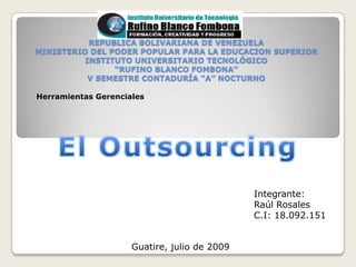   REPUBLICA BOLIVARIANA DE VENEZUELAMINISTERIO DEL PODER POPULAR PARA LA EDUCACION SUPERIORINSTITUTO UNIVERSITARIO TECNOLÓGICO“RUFINO BLANCO FOMBONA”V SEMESTRE CONTADURÍA “A” NOCTURNO Herramientas Gerenciales El Outsourcing Integrante: Raúl Rosales C.I: 18.092.151 Guatire, julio de 2009 