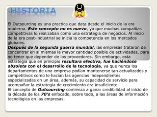 HistoriaEl Outsourcing es una practica que data desde el inicio de la era moderna. Este concepto no es nuevo, ya que muchas compañías competitivas lo realizaban como una estrategia de negocios. Al inicio de la era post-industrial se inicia la competencia en los mercados globales.Después de la segunda guerra mundial, las empresas trataron de concentrar en sí mismas la mayor cantidad posible de actividades, para no tener que depender de los proveedores. Sin embargo, esta estrategia que en principio resultara efectiva, fue haciéndose obsoleta con el desarrollo de la tecnología, ya que nunca los departamentos de una empresa podían mantenerse tan actualizados y competitivos como lo hacían las agencias independientes especializadas en un área, además, su capacidad de servicio para acompañar la estrategia de crecimiento era insuficiente.El concepto de Outsourcing comienza a ganar credibilidad al inicio de la década de los 70’s enfocado, sobre todo, a las áreas de información tecnológica en las empresas.