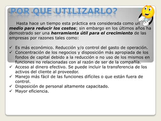 Por que utilizarlo?     Hasta hace un tiempo esta práctica era consideradacomo un medio para reducir los costos; sin embargo en los últimos años ha demostrado ser una herramienta útil para el crecimiento de las empresas por razones tales como:Es más económico. Reducción y/o control del gasto de operación. 