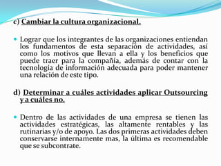 Puntos básicos para un Outsourcing exitosoHay que considerar tres aspectos principales : La revisión de la estructurade la empresa, la determinación de las actividades a outsourcing y laselección de los proveedores. Revisar la estructura de la empresa.         Un diseño exitoso de la estrategia del proceso de abastecimiento consiste en aprovechar al máximo las ventajas o habilidades principales de la organización y subcontratar todo lo demás. b) Determinar habilidades principales e identificar cuellos de botella.         Identificar cuáles de las actividades que realiza la empresa, son las centraleso principales para el negocio. Estas generalmente son aquellas en las quetiene alguna ventaja sobre sus competidores ya sea mejor tecnología, mejorcalidad, menores costos, etc.