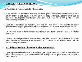 c) Cambiar la cultura organizacional. Lograr que los integrantes de las organizaciones entiendan los fundamentos de esta separación de actividades, así como los motivos que llevan a ella y los beneficios que puede traer para la compañía, además de contar con la tecnología de información adecuada para poder mantener una relación de este tipo. d) Determinar a cuáles actividades aplicar Outsourcing y a cuáles no.Dentro de las actividades de una empresa se tienen las actividades estratégicas, las altamente rentables y las rutinarias y/o de apoyo.Las dos primeras actividades deben conservarse internamente mas, la última es recomendable que se subcontrate. 