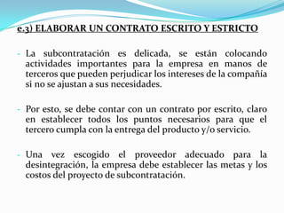 e) SELECCIONAR AL PROVEEDOR.- e.1) Analizar la relación costo / beneficio.Si se obtiene un resultado positivo, es decir que el proveedor puede realizar a un costo menor y con igual o mayor calidad dicha actividad, quiere decir que la empresa ha logrado identificar una actividad que no forma parte de sus habilidades principales. Cuando el resultado es negativo, es decir, que un proveedor presente un costo generalizado mayor que el que obtiene la empresa, se pueden deducir dos cosas: La empresa intenta desintegrar una actividad que forma parte de sus habilidades centrales.