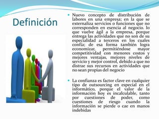 DefiniciónNuevo concepto de distribución de labores en una empresa; en la que se externaliza servicios o funciones que no corresponden en esencia al negocio. lo que vuelve ágil a la empresa, porque entrega las actividades que no son de su especialidad a terceros en los cuales confía; de esa forma también logra economizar, permitiéndose mayor competitividad con menores costos y mejores ventajas, mejores niveles de servicio y mejor control, debido a que no distrae sus recursos en actividades que no sean propias del negocio La confianza es factor clave en cualquier tipo de outsourcing en especial en el informático, porque el valor de la información hoy es incalculable, tanto por cuestiones de poder, como cuestiones de riesgo cuando la información se pierde o cae en manos indebidas 