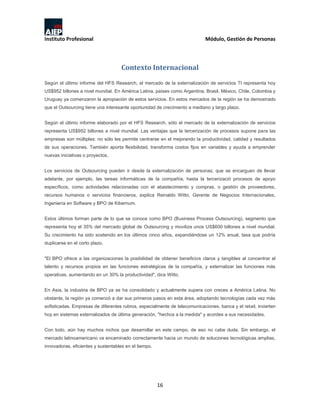 Instituto Profesional Módulo, Gestión de Personas
16
Contexto Internacional
Según el último informe del HFS Research, el mercado de la externalización de servicios TI representa hoy
US$952 billones a nivel mundial. En América Latina, países como Argentina, Brasil, México, Chile, Colombia y
Uruguay ya comenzaron la apropiación de estos servicios. En estos mercados de la región se ha demostrado
que el Outsourcing tiene una interesante oportunidad de crecimiento a mediano y largo plazo.
Según el último informe elaborado por el HFS Research, sólo el mercado de la externalización de servicios
representa US$952 billones a nivel mundial. Las ventajas que la tercerización de procesos supone para las
empresas son múltiples: no sólo les permite centrarse en el mejorando la productividad, calidad y resultados
de sus operaciones. También aporta flexibilidad, transforma costos fijos en variables y ayuda a emprender
nuevas iniciativas o proyectos.
Los servicios de Outsourcing pueden ir desde la externalización de personas, que se encarguen de llevar
adelante, por ejemplo, las tareas informáticas de la compañía, hasta la tercerizació procesos de apoyo
específicos, como actividades relacionadas con el abastecimiento y compras, o gestión de proveedores,
recursos humanos o servicios financieros, explica Reinaldo Witto, Gerente de Negocios Internacionales,
Ingeniería en Software y BPO de Kibernum.
Estos últimos forman parte de lo que se conoce como BPO (Business Process Outsourcing), segmento que
representa hoy el 35% del mercado global de Outsourcing y moviliza unos US$600 billones a nivel mundial.
Su crecimiento ha sido sostenido en los últimos cinco años, expandiéndose un 12% anual, tasa que podría
duplicarse en el corto plazo.
"El BPO ofrece a las organizaciones la posibilidad de obtener beneficios claros y tangibles al concentrar el
talento y recursos propios en las funciones estratégicas de la compañía, y externalizar las funciones más
operativas, aumentando en un 30% la productividad", dice Witto.
En Asia, la industria de BPO ya se ha consolidado y actualmente supera con creces a América Latina. No
obstante, la región ya comenzó a dar sus primeros pasos en esta área, adoptando tecnologías cada vez más
sofisticadas. Empresas de diferentes rubros, especialmente de telecomunicaciones, banca y el retail, invierten
hoy en sistemas externalizados de última generación, "hechos a la medida" y acordes a sus necesidades.
Con todo, aún hay muchos nichos que desarrollar en este campo, de eso no cabe duda. Sin embargo, el
mercado latinoamericano va encaminado correctamente hacia un mundo de soluciones tecnológicas amplias,
innovadoras, eficientes y sustentables en el tiempo.
 