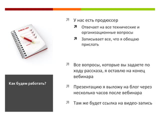 У нас есть продюссер О твечает на все технические и организационные вопросы З аписывает все, что я обещаю прислать Все вопросы, которые вы задаете по ходу рассказа, я оставлю на конец вебинара Презентацию я выложу на блог через несколько часов после вебинара Там же будет ссылка на видео-запись Как будем работать? 