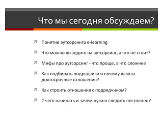 Что мы сегодня обсуждаем?  Понятие аутсорсинга e-learning Что можно выводить на аутсорсинг, а что не стоит?  Мифы про аутсорсинг - что проще, а что сложнее  Как подбирать подрядчика и почему важны долгосрочные отношения?  Как строить отношения с подрядчиком? С чего начинать и зачем нужно следить постоянно? 