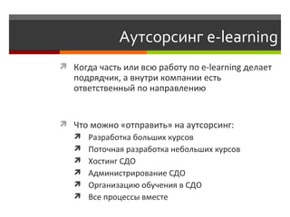 Аутсорсинг  e-learning Когда часть или всю работу по  e-learning  делает подрядчик, а внутри компании есть ответственный по направлению Что можно «отправить» на аутсорсинг:  Р азработка больших курсов Поточная разработка небольших курсов  Хостинг СДО Администрирование СДО  Организацию обучения в СДО  Все процессы вместе 