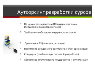 Аутсорсинг разработки курсов Не нужны специалисты и ПО внутри компании (педдизайнеры и разработчики) Требования собираются внутри организациия Правильное ТЗ (со всеми деталями) Понимание ожидаемого результата внутри организации  Стандарты (особенно при поточной разработке) Абонетское обслуживание по доработке и актуальзации 