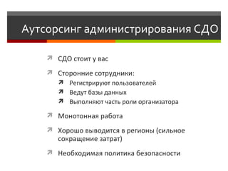 Аутсорсинг администрирования СДО СДО стоит у вас Сторонние сотрудники:  Р егистрируют пользователей  В едут базы данных Выполняют часть роли организатора Монотонная работа Хорошо выводится в регионы (сильное сокращение затрат) Необходимая политика безопасности  