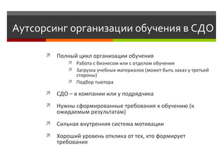 Аутсорсинг организации обучения в СДО Полный цикл организации обучения  Р абота с бизнесом или с отделом обучения З агрузка учебных материалов (может быть заказ у третьей стороны) П одбор тьютора СДО  –  в компании или у подрядчика  Н ужны сформированные требования к обучению (к ожидаемым результатам) Сильная внутренняя система мотивации  Хороший уровень отклика от тех, кто формирует требования 