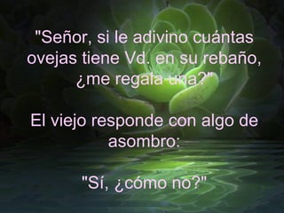 "Señor, si le adivino cuántas ovejas tiene Vd. en su rebaño, ¿me regala una?" El viejo responde con algo de asombro: "Sí, ¿cómo no?" 