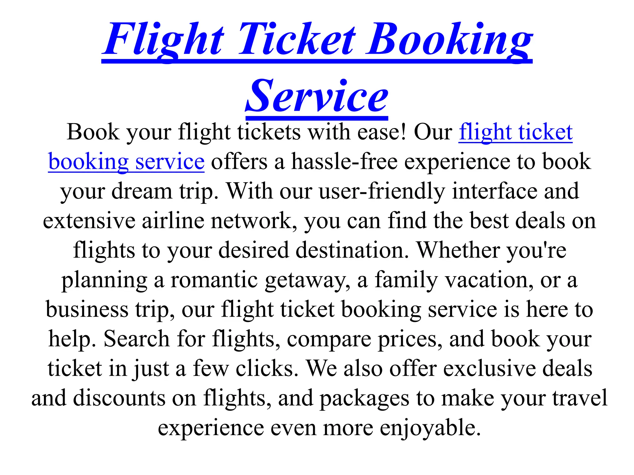 Flight Ticket Booking
Service
Book your flight tickets with ease! Our flight ticket
booking service offers a hassle-free experience to book
your dream trip. With our user-friendly interface and
extensive airline network, you can find the best deals on
flights to your desired destination. Whether you're
planning a romantic getaway, a family vacation, or a
business trip, our flight ticket booking service is here to
help. Search for flights, compare prices, and book your
ticket in just a few clicks. We also offer exclusive deals
and discounts on flights, and packages to make your travel
experience even more enjoyable.
 