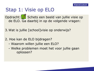 Stap 1: Visie op ELO
Opdracht:    Schets een beeld van jullie visie op
  de ELO. Ga daarbij in op de volgende vragen:

3. Wat is jullie [school]visie op onderwijs?

2. Hoe kan de ELO bijdragen?
  - Waarom willen jullie een ELO?
  - Welke problemen moet het voor jullie gaan
       oplossen?
 