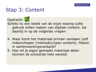 Stap 3: Content
Opdracht:
Schets nu een beeld van de wijze waarop jullie
  gebruik willen maken van digitale content. Ga
  daarbij in op de volgende vragen:

4. Waar komt het materiaal primair vandaan (zelf
   maken/kopen (methode)/open content). Maken
   in samenwerkingsverband?
5. Hoe wil je eigen gemaakt materiaal delen
   (binnen de school/de hele wereld)
 