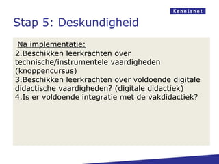 Stap 5: Deskundigheid
 Na implementatie:
2.Beschikken leerkrachten over
technische/instrumentele vaardigheden
(knoppencursus)
3.Beschikken leerkrachten over voldoende digitale
didactische vaardigheden? (digitale didactiek)
4.Is er voldoende integratie met de vakdidactiek?
 