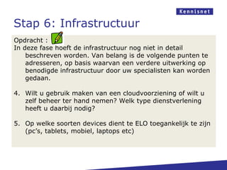 Stap 6: Infrastructuur
Opdracht :
In deze fase hoeft de infrastructuur nog niet in detail
    beschreven worden. Van belang is de volgende punten te
    adresseren, op basis waarvan een verdere uitwerking op
    benodigde infrastructuur door uw specialisten kan worden
    gedaan.

4. Wilt u gebruik maken van een cloudvoorziening of wilt u
   zelf beheer ter hand nemen? Welk type dienstverlening
   heeft u daarbij nodig?

5. Op welke soorten devices dient te ELO toegankelijk te zijn
   (pc’s, tablets, mobiel, laptops etc)
 