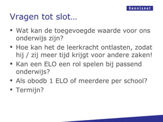 Vragen tot slot…
 Wat kan de toegevoegde waarde voor ons
  onderwijs zijn?
 Hoe kan het de leerkracht ontlasten, zodat
  hij / zij meer tijd krijgt voor andere zaken!
 Kan een ELO een rol spelen bij passend
  onderwijs?
 Als obodb 1 ELO of meerdere per school?
 Termijn?
 