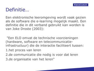 Definitie…
Een elektronische leeromgeving wordt vaak gezien
als de software die e-learning mogelijk maakt. Een
definitie die in dit verband gebruikt kan worden is
van Joke Droste (2003):

 "Een ELO omvat de technische voorzieningen
(hardware, software en telecommunicatie-
infrastructuur) die de interactie faciliteert tussen:
1.het proces van leren
2.de communicatie die nodig is voor dat leren
3.de organisatie van het leren"
 