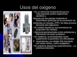 Usos del oxigeno
     • Es un elemento fundamental para la
         vida;respirado porlos organismos
         aerobios y
     liberado por las plantas mediante la
         fotosíntesis (participa en la conversión de
     nutrientes en energía, ATP). Su falta provoca
         lamuerte del organismo.
     • En estado líquido,se usa enmotores de
         propulsión de cohetes.
     • Aplicacionesindustriales como soldaduras y
         fabricación de acero ymetanol.
     • En medicina, suministrándolo como
         suplemento a pacientes con dificultades
      respiratorias y en elsiglo XIX,mezclado
         con óxido nitroso, como analgésico.
     • En prácticas deportivas (submarinismo…) o
         prácticas laborales
 