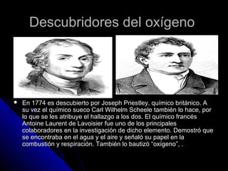 Descubridores del oxígeno




   En 1774 es descubierto por Joseph Priestley, químico británico. A
    su vez el químico sueco Carl Wilhelm Scheele también lo hace, por
    lo que se les atribuye el hallazgo a los dos. El químico francés
    Antoine Laurent de Lavoisier fue uno de los principales
    colaboradores en la investigación de dicho elemento. Demostró que
    se encontraba en el agua y el aire y señaló su papel en la
    combustión y respiración. También lo bautizó “oxígeno”, .
 