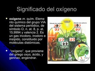 Significado del oxígeno
   oxígeno m. quím. Eleme
    nto químico del grupo VIA
    del sistema periódico, de
    símbolo O, n. at. 8, p. at.
    15,9994 y valencia 2. Es
    un gas incoloro, inodoro e
    insípido, constituido por
    moléculas diatómicas.

    “oxígeno”, que proviene
    del griego oxys, ácido, y
    gennao, engendrar.
 