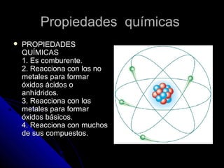 Propiedades químicas
   PROPIEDADES
    QUÍMICAS
    1. Es comburente.
    2. Reacciona con los no
    metales para formar
    óxidos ácidos o
    anhídridos.
    3. Reacciona con los
    metales para formar
    óxidos básicos.
    4. Reacciona con muchos
    de sus compuestos.
 