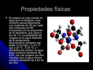 Propiedades físicas
   El oxígeno es más soluble en
    agua que el nitrógeno; esta
    contiene aproximadamente
    una molécula de O2 por cada
    dos moléculas de N2,
    comparado con la proporción
    en la atmósfera, que viene a
    ser de 1:4. La solubilidad del
    oxígeno en el agua depende
    de la temperatura,
    disolviéndose alrededor del
    doble (14,6 mg•L−1) a 0 °C
    que a 20 °C . A 25 °C y 1
    atmósfera de presión, el agua
    dulce contiene alrededor de
    6,04 (mL) de oxígeno por litro,
    mientras que el agua marina
    contiene alrededor de 4,95 mL
    por litro.
 