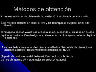 Métodos de obtención
   Industrialmente ,se obtiene de la destilación fraccionada de aire líquido.

Éste método consiste en licuar el aire y se dejar que se evapore. En el aire
   líquido,

el nitrógeno es más volátil y se evapora antes, quedando el oxígeno en estado
líquido. A continuación el oxígeno se almacena y se transporta en forma líquida
    o gaseosa.


A escala de laboratorio existen diversos métodos Electrólisis de disoluciones
  acuosas alcalinas. Descomposición catalítica del H2O2

(A partir de cualquier metal de transición o incluso a la luz del
día; de ahí que se conserve mejor en envases opacos)
 