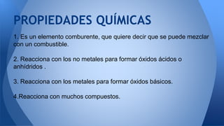 1. Es un elemento comburente, que quiere decir que se puede mezclar
con un combustible.
2. Reacciona con los no metales para formar óxidos ácidos o
anhídridos .
3. Reacciona con los metales para formar óxidos básicos.
4.Reacciona con muchos compuestos.
PROPIEDADES QUÍMICAS
 