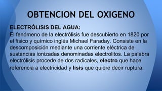 ELECTRÓLISIS DEL AGUA:
El fenómeno de la electrólisis fue descubierto en 1820 por
el físico y químico inglés Michael Faraday. Consiste en la
descomposición mediante una corriente eléctrica de
sustancias ionizadas denominadas electrolitos. La palabra
electrólisis procede de dos radicales, electro que hace
referencia a electricidad y lisis que quiere decir ruptura.
OBTENCION DEL OXIGENO
 