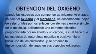 cuando las especies que componen químicamente el agua,
es decir el oxígeno y el hidrógeno, se descompone, dejan
de estar unidas por los enlaces covalentes y enlace simple
de la molécula, aplicandole una corriente eléctrica
proporcionada por un ánodo y un cátodo, la cual hace que
las especies de naturaleza negativa o positiva migren
hacia uno de los electrodos. y se produce la
descomposición del agua en sus especies originales.
OBTENCION DEL OXIGENO
 