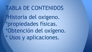 *Historia del oxigeno.
*propiedades físicas.
*Obtención del oxígeno.
* Usos y aplicaciones.
TABLA DE CONTENIDOS
 