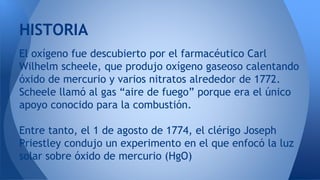 El oxígeno fue descubierto por el farmacéutico Carl
Wilhelm scheele, que produjo oxígeno gaseoso calentando
óxido de mercurio y varios nitratos alrededor de 1772.
Scheele llamó al gas “aire de fuego” porque era el único
apoyo conocido para la combustión.
Entre tanto, el 1 de agosto de 1774, el clérigo Joseph
Priestley condujo un experimento en el que enfocó la luz
solar sobre óxido de mercurio (HgO)
HISTORIA
 