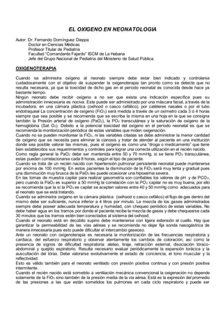 EL OXIGENO EN NEONATOLOGIA
Autor: Dr. Fernando Domínguez Dieppa
Doctor en Ciencias Médicas
Profesor Titular de Pediatría
Facultad “Comandante Fajardo” ISCM de La Habana
Jefe del Grupo Nacional de Pediatría del Ministerio de Salud Pública.
OXIGENOTERAPIA
Cuando se administra oxígeno al neonato siempre debe estar bien indicado y controlarse
cuidadosamente con el objetivo de suspender la oxigenoterapia tan pronto como se detecte que no
resulta necesaria, ya que la toxicidad de dicho gas en el período neonatal es conocida desde hace ya
bastante tiempo.
Ningún neonato debe recibir oxígeno a no ser que exista una indicación específica pues su
administración innecesaria es nociva. Este puede ser administrado por una máscara facial, a través de la
incubadora, en una cámara plástica (oxihood o casco cefálico), por catéteres nasales o por el tubo
endotraqueal La concentración de oxígeno (FiO2) será medida a través de un oxímetro cada 3 ó 4 horas
siempre que sea posible y se recomienda que se escriba la misma en una hoja en la que se consigna
también la Presión arterial de oxígeno (PaO2), la PO2 transcutánea y la saturación de oxígeno de la
hemoglobina (Sat O2). Debido a la potencial toxicidad del oxígeno en el período neonatal es que se
recomienda la monitorización periódica de estas variables que miden oxigenación.
Cuando no se pueden monitorear la FiO2, ni las variables citadas se debe administrar la menor cantidad
de oxígeno que se necesita para eliminar la cianosis y tratar de atender al paciente en una institución
donde sea posible valorar las mismas, pues el oxígeno es como una “droga o medicamento” que tiene
bien establecidos sus requerimientos y controles para lograr una correcta utilización en el recién nacido.
Como regla general la PaO2 debe ser mantenida entre 50 y 70 mmHg, si se tiene PO2 transcutánea,
estas pueden correlacionarse cada 8 horas, según el tipo de paciente.
Cuando se trata de un recién nacido con hipertensión pulmonar persistente neonatal puede mantenerse
por encima de 100 mmHg. En estos pacientes la disminución de la FiO2 será muy lenta y gradual pues
una disminución muy brusca de la PaO2 les puede ocasionar una hipoxemia severa.
En las tomas de muestra capilar para realizar gasometría son confiables los valores de pH y de PCO2,
pero cuando la PaO2 es superior a 50 mmHg la correlación con la PO2 capilar no es muy buena, por ello
se recomienda que la si la PO2 es capilar se acepten valores entre 40 y 50 mmHg como adecuados para
el neonato que se está tratando.
Cuando se administra oxígeno en la cámara plástica (oxihood o casco cefálico) el flujo de gas dentro del
mismo debe ser suficiente, nunca inferior a 4 litros por minuto. La mezcla de los gases administrados
siempre debe poseer adecuada temperatura y humedad, con chequeo periódico de estas variables. No
debe haber agua en los tramos por donde el paciente recibe la mezcla de gases y debe chequearse cada
30 minutos que los tramos estén bien conectados al sistema del oxihood.
Cuando el neonato está en decúbito supino debe mantenerse con ligera extensión el cuello. Hay que
garantizar la permeabilidad de las vías aéreas y se recomienda no dejar fija sonda nasogástrica de
manera innecesaria pues esto puede dificultar el intercambio gaseoso.
Ante un neonato con oxígenoterapia es necesaria la monitorización de las frecuencias respiratoria y
cardiaca, del esfuerzo respiratorio y observar atentamente los cambios de coloración, así como la
presencia de signos de dificultad respiratoria: aleteo, tiraje, retracción esternal, disociación tóraco-
abdominal y quejido espiratorio. Resulta necesario evaluar periódicamente la expansión torácica y la
auscultación del tórax. Debe valorarse evolutivamente el estado de conciencia, el tono muscular y la
reflectividad.
Esto es válido también para el neonato ventilado con presión positiva continua y con presión positiva
intermitente.
Cuando el recién nacido está sometido a ventilación mecánica convencional la oxigenación no depende
solamente de la FiO2 sino también de la presión media de la vía aérea. Está es la expresión del promedio
de las presiones a las que están sometidos los pulmones en cada ciclo respiratorio y puede ser
 