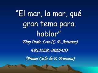 “ El mar, la mar, qué gran tema para hablar” Eloy Ordíz Lera (C. P. Asturias) PRIMER  PREMIO  (Primer Ciclo de E. Primaria) 