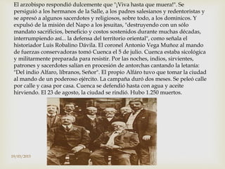 El arzobispo respondió dulcemente que "¡Viva hasta que muera!". Se
persiguió a los hermanos de la Salle, a los padres salesianos y redentoristas y
se apresó a algunos sacerdotes y religiosos, sobre todo, a los dominicos. Y
expulsó de la misión del Napo a los jesuitas, "destruyendo con un sólo
mandato sacrificios, beneficio y costos sostenidos durante muchas décadas,
interrumpiendo así... la defensa del territorio oriental", como señala el
historiador Luis Robalino Dávila. El coronel Antonio Vega Muñoz al mando
de fuerzas conservadoras tomó Cuenca el 5 de julio. Cuenca estaba sicológica
y militarmente preparada para resistir. Por las noches, indios, sirvientes,
patrones y sacerdotes salían en procesión de antorchas cantando la letanía:
"Del indio Alfaro, líbranos, Señor". El propio Alfáro tuvo que tomar la ciudad
al mando de un poderoso ejército. La campaña duró dos meses. Se peleó calle
por calle y casa por casa. Cuenca se defendió hasta con agua y aceite
hirviendo. El 23 de agosto, la ciudad se rindió. Hubo 1.250 muertos.
19/03/2015
 