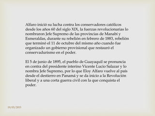 Alfaro inició su lucha contra los conservadores católicos
desde los años 60 del siglo XIX, la fuerzas revolucionarias lo
nombraron Jefe Supremo de las provincias de Manabí y
Esmeraldas, durante su rebelión en febrero de 1883, rebelión
que terminó el 11 de octubre del mismo año cuando fue
organizado un gobierno provisional que restauró el
conservadurismo en el poder.
El 5 de junio de 1895, el pueblo de Guayaquil se pronuncia
en contra del presidente interino Vicente Lucio Salazar y lo
nombra Jefe Supremo, por lo que Eloy Alfaro vuelve al país
desde el destierro en Panamá y se da inicio a la Revolución
liberal y a una corta guerra civil con la que conquista el
poder.
19/03/2015
 