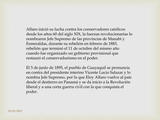 Alfaro inició su lucha contra los conservadores católicos
desde los años 60 del siglo XIX, la fuerzas revolucionarias lo
nombraron Jefe Supremo de las provincias de Manabí y
Esmeraldas, durante su rebelión en febrero de 1883,
rebelión que terminó el 11 de octubre del mismo año
cuando fue organizado un gobierno provisional que
restauró el conservadurismo en el poder.
El 5 de junio de 1895, el pueblo de Guayaquil se pronuncia
en contra del presidente interino Vicente Lucio Salazar y lo
nombra Jefe Supremo, por lo que Eloy Alfaro vuelve al país
desde el destierro en Panamá y se da inicio a la Revolución
liberal y a una corta guerra civil con la que conquista el
poder.
19/03/2015
 