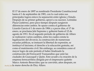 El 17 de enero de 1897 es nombrado Presidente Constitucional
hasta el 1 de septiembre de 1901, con lo cual entre sus
principales logros estuvo la separación entre iglesia y Estado.
Después de su primer gobierno, apoyó a su sucesor, Leónidas
Plaza Gutiérrez, pero poco tiempo después surgieron
diferencias entre ambos. Se opuso contra el gobierno de
Lizardo García el 1 de enero de 1906 y a pocos días, el 17 de
enero, se proclama Jefe Supremo y gobernó hasta el 12 de
agosto de 1911. En el segundo período de gobierno de Alfaro
se realizaron varios cambios, entre los cuales consta la
legalización del divorcio, la construcción de numerosas
escuelas públicas, se instauró la libertad de expresión, se
instituyó el laicismo, el derecho a la educación gratuita, así
como el matrimonio civil. Sin embargo, se considera como el
mayor logro de este período el haber finalizado la
construcción del Ferrocarril Transandino que unió las
ciudades de Guayaquil y Quito. Esto ayudó a la creación de la
empresa ferrocarrilera dirigida por el empresario quiteño
Marco Antonio Benavides; que se convirtió, años después, en
la mano derecha de Eloy Alfaro.19/03/2015
 