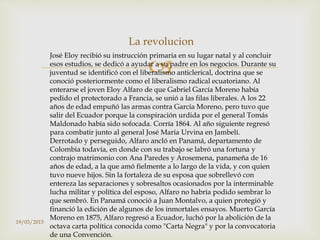 
La revolucion
José Eloy recibió su instrucción primaria en su lugar natal y al concluir
esos estudios, se dedicó a ayudar a su padre en los negocios. Durante su
juventud se identificó con el liberalismo anticlerical, doctrina que se
conoció posteriormente como el liberalismo radical ecuatoriano. Al
enterarse el joven Eloy Alfaro de que Gabriel García Moreno había
pedido el protectorado a Francia, se unió a las filas liberales. A los 22
años de edad empuñó las armas contra García Moreno, pero tuvo que
salir del Ecuador porque la conspiración urdida por el general Tomás
Maldonado había sido sofocada. Corría 1864. Al año siguiente regresó
para combatir junto al general José María Urvina en Jambelí.
Derrotado y perseguido, Alfaro ancló en Panamá, departamento de
Colombia todavía, en donde con su trabajo se labró una fortuna y
contrajo matrimonio con Ana Paredes y Arosemena, panameña de 16
años de edad, a la que amó fielmente a lo largo de la vida, y con quien
tuvo nueve hijos. Sin la fortaleza de su esposa que sobrellevó con
entereza las separaciones y sobresaltos ocasionados por la interminable
lucha militar y política del esposo, Alfaro no habría podido sembrar lo
que sembró. En Panamá conoció a Juan Montalvo, a quien protegió y
financió la edición de algunos de los inmortales ensayos. Muerto García
Moreno en 1875, Alfaro regresó a Ecuador, luchó por la abolición de la
octava carta política conocida como "Carta Negra" y por la convocatoria
de una Convención.
19/03/2015
 