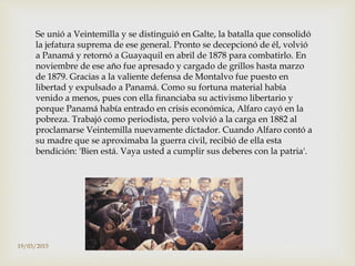 Se unió a Veintemilla y se distinguió en Galte, la batalla que consolidó
la jefatura suprema de ese general. Pronto se decepcionó de él, volvió
a Panamá y retornó a Guayaquil en abril de 1878 para combatirlo. En
noviembre de ese año fue apresado y cargado de grillos hasta marzo
de 1879. Gracias a la valiente defensa de Montalvo fue puesto en
libertad y expulsado a Panamá. Como su fortuna material había
venido a menos, pues con ella financiaba su activismo libertario y
porque Panamá había entrado en crisis económica, Alfaro cayó en la
pobreza. Trabajó como periodista, pero volvió a la carga en 1882 al
proclamarse Veintemilla nuevamente dictador. Cuando Alfaro contó a
su madre que se aproximaba la guerra civil, recibió de ella esta
bendición: 'Bien está. Vaya usted a cumplir sus deberes con la patria'.
19/03/2015
 